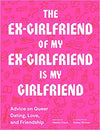 The Ex-Girlfriend of My Ex-Girlfriend is My Girlfriend: Advice on Queer Dating, Love, and Friendship